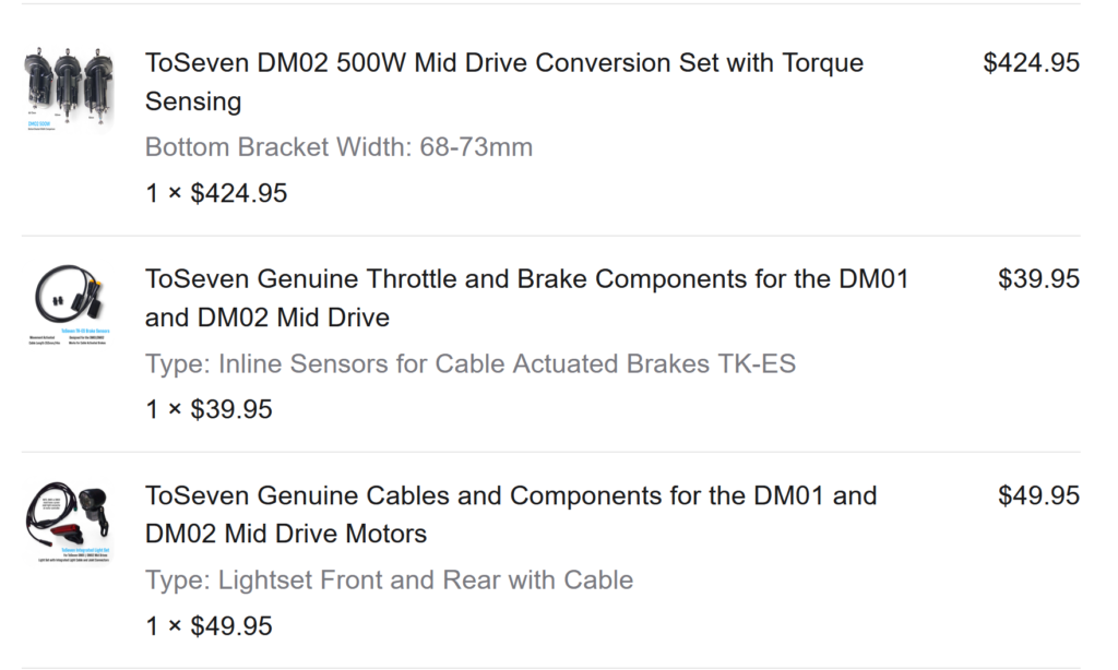 3 items ordered. 1-ToSeven DM02 500W Mid-Drive Conversion Set with Torque Sensing $424.95 2-ToSeven Genuine Throttle and Brake Components for DM01 and DM02 Mid Drive $39.95 3-ToSeven Genuine Cable and Components for the DM01 and DM02 Mid Drive Motors