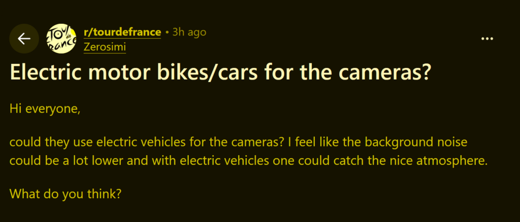 post on Tour de France subreddit:
Subreddit: TourdeFrance
User: Zerosimi
Title: "Electric motor bikes/cars for the cameras?"

Body: "Hi everyone, could they use electric vehicles for the cameras? I feel like the background noise could be a lot lower and with electric vehicles one could cath the nice atmosphere. What do you think?"